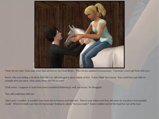 "Here, let me help," Zane said when they arrived on the Dead Realm. Then his lips quirked in amusement. "I promise I won't get fresh with you."

Karen, who was feeling a bit dizzy from the trip, still managed to glare slightly at him. "I don't think that's funny. You could have just told me
outright who you were. How many times did I hit on you?"

"Only twice. I suppose it could have been considered flattering if, well, you know," he shrugged.

"You still could have told me."

"Like I said, I couldn't. It wouldn't have been fair to Frances and Malcolm. They're your fathers and they did more for you than I ever possibly
could." When he made sure that she had proper footing he asked, "Are you ready?" Karen nodded and let him lead her out of the barn.
 