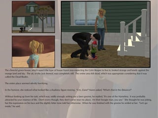 The cheerful green house, which wasn't the type of house Karen was expecting the Grim Reaper to live in, looked strange and lonely against the
orange land and sky. The air, or the lack thereof, was completely still. The entire area felt dead, which was appropriate considering that it was
called the Dead Realm.

The entire place seemed silently horrifying.

In the horizon, she noticed what looked like a shadowy figure moving. "Um, Zane?" Karen asked, "What's that in the distance?"

Without looking up from his task, which was, oddly enough, setting out a lawn gnome, he replied, "It's one of the Nameless. It was probably
attracted by your essence of life. Don't worry though, they don't come near my place. I'm their boogie man, you see." She thought he was joking,
but the expression on his face and the slightly bitter tone told her otherwise. When he was finished with the gnome he smiled at her. "Let's go
inside," he said.
 