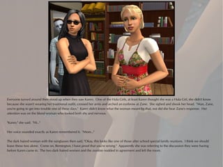 Everyone turned around then stood up when they saw Karen. One of the Hula Girls, at least Karen thought she was a Hula Girl, she didn't know
because she wasn't wearing her traditional outfit, crossed her arms and arched an eyebrow at Zane. She sighed and shook her head. "Man, Zane,
you're going to get into trouble one of these days." Karen didn't know what the woman meant by that, not did she hear Zane's response. Her
attention was on the blond woman who looked both shy and nervous.

"Karen," she said. "Hi..."

Her voice sounded exactly as Karen remembered it. "Mom..."

The dark haired woman with the sunglasses then said, "Okay, this looks like one of those after school special family reunions. I think we should
leave these two alone. Come on, Remington, I have proof that you're wrong." Apparently she was referring to the discussion they were having
before Karen came in. The two dark haired women and the zombie nodded in agreement and left the room.
 