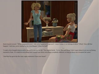 Karen turned around. "What happened to you? Hell, what happened in general? I mean Goopy is my biological father? What? How did that
happen? And now you're married to the Grim Reaper? What the hell?"

"I made a lot of stupid choices and in the end it cost me my life," Tina replied faintly. "In fact the only things I don't regret about it are you and being
married to Zane. If I could do everything over I would have done everything completely different, so long as those two remained the same."

"And that has got to be the most vague statement I have ever heard."
 