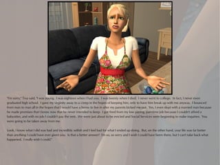 "I'm sorry," Tina said, "I was young. I was eighteen when I had you. I was twenty when I died. I never went to college. In fact, I never even
graduated high school. I gave my virginity away to a creep in the hopes of keeping him, only to have him break up with me anyway. I bounced
from man to man all in the hopes that I would have a home to live in after my parents kicked me out. Yes, I even slept with a married man because
he made promises that I know now that he never intended to keep. I got fired from my low paying, part-time job because I couldn't afford a
babysitter, and with no job I couldn't pay the rent. We were just about to be evicted and Social Services were beginning to make inquiries. You
were going to be taken away from me.

Look, I know what I did was bad and incredibly selfish and I feel bad for what I ended up doing. But, on the other hand, your life was far better
than anything I could have ever given you. Is that a better answer? I'm so, so sorry and I wish I could have been there, but I can't take back what
happened. I really wish I could."
 