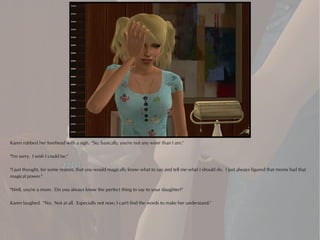 Karen rubbed her forehead with a sigh. "So, basically, you're not any wiser than I am."

"I'm sorry. I wish I could be."

"I just thought, for some reason, that you would magically know what to say and tell me what I should do. I just always figured that moms had that
magical power."

"Well, you're a mom. Do you always know the perfect thing to say to your daughter?"

Karen laughed. "No. Not at all. Especially not now; I can't find the words to make her understand."
 