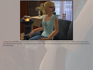 "...And so now it looks like I might be getting a divorce. My entire life is a mess. I don't know what to do anymore. I think it comes down to that I
love Johnny, but I don't trust him." She looked over at her mother. "Thank you for listening, especially since I know that Zane has probably told you
all of this already."
 