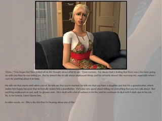 "Zane..." Tina began but then trailed off as she thought about what to say. "Zane censors. I've always had a feeling that there was a lot more going
on with you than he was letting on. But he doesn't like to talk about unpleasant things and he certainly doesn't like worrying me, especially when I
can't do anything about it to help.

He tells me that you're well taken care of, he tells me that you're married, he tells me that you have a daughter and that I'm a grandmother, which
makes him happy because that technically makes him a grandfather. He's also very good about telling me everything that you two talk about. But
anything unpleasant or sad, well, he glosses over. He's dealt with a lot of sadness in his life, and he continues to deal with it daily due to his job.
So, to be honest, I don't blame him.

In other words, no. This is the first that I'm hearing about any of this."
 