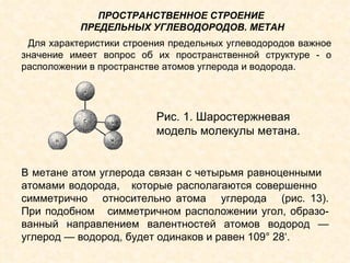 Рис. 1. Шаростержневая  модель молекулы метана. В метане атом углерода связан с четырьмя равноценными  атомами водорода,  которые располагаются совершенно  симметрично  относительно атома  углерода  (рис. 13). При подобном  симметричном расположении угол, образо-ванный направлением валентностей атомов водород — углерод — водород, будет одинаков и равен 109° 28‘.  Для характеристики строения предельных углеводородов важное значение имеет вопрос об их пространственной структуре - о расположении в пространстве атомов углерода и водорода. ПРОСТРАНСТВЕННОЕ СТРОЕНИЕ  ПРЕДЕЛЬНЫХ УГЛЕВОДОРОДОВ. МЕТАН 