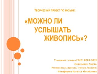 ТВОРЧЕСКИЙ ПРОЕКТ ПО МУЗЫКЕ:

«МОЖНО ЛИ
УСЛЫШАТЬ
ЖИВОПИСЬ»?
Ученика 6-1 класса ГБОУ ФМЛ №239

Попелышко Акима.
Руководител...