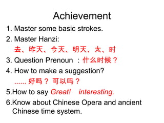 Achievement
1. Master some basic strokes.
2. Master Hanzi:
去、昨天、今天、明天、太、时
3. Question Prenoun ：什么时候？
4. How to make a suggestion?
...... 好吗？ 可以吗？
5.How to say Great! interesting.
6.Know about Chinese Opera and ancient
Chinese time system.
 