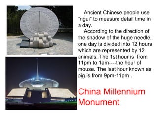 Ancient Chinese people use
"rigui" to measure detail time in
a day.
According to the direction of
the shadow of the huge needle,
one day is divided into 12 hours
which are represented by 12
animals. The 1st hour is from
11pm to 1am----the hour of
mouse. The last hour known as
pig is from 9pm-11pm .
China Millennium
Monument
 
