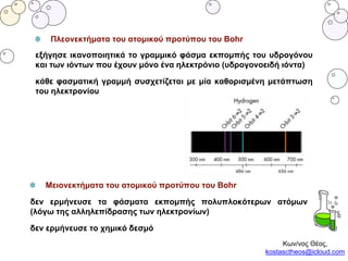 Πλεονεκτήματα του ατομικού προτύπου του Bohr
εξήγησε ικανοποιητικά το γραμμικό φάσμα εκπομπής του υδρογόνου
και των ιόντων που έχουν μόνο ένα ηλεκτρόνιο (υδρογονοειδή ιόντα)
κάθε φασματική γραμμή συσχετίζεται με μία καθορισμένη μετάπτωση
του ηλεκτρονίου
Κων/νος Θέος,
kostasctheos@icloud.com
Μειονεκτήματα του ατομικού προτύπου του Bohr
δεν ερμήνευσε τα φάσματα εκπομπής πολυπλοκότερων ατόμων
(λόγω της αλληλεπίδρασης των ηλεκτρονίων)
δεν ερμήνευσε το χημικό δεσμό
 