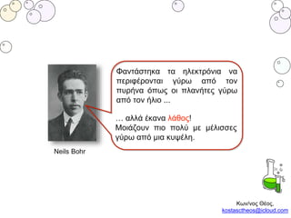 Neils Bohr
Φαντάστηκα τα ηλεκτρόνια να
περιφέρονται γύρω από τον
πυρήνα όπως οι πλανήτες γύρω
από τον ήλιο ...
… αλλά έκανα λάθος!
Μοιάζουν πιο πολύ με μέλισσες
γύρω από μια κυψέλη.
Κων/νος Θέος,
kostasctheos@icloud.com
 