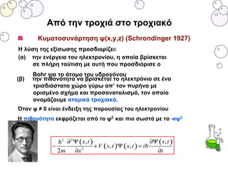 Κυματοσυνάρτηση ψ(x,y,z) (Schrondinger 1927)
H λύση της εξίσωσης προσδιορίζει:
(α) την ενέργεια του ηλεκτρονίου, η οποία βρίσκεται
σε πλήρη ταύτιση με αυτή που προσδιόρισε ο
Bohr για το άτομο του υδρογόνου
(β) την πιθανότητα να βρίσκεται το ηλεκτρόνιο σε ένα
τρισδιάστατο χώρο γύρω απ’ τον πυρήνα με
ορισμένο σχήμα και προσανατολισμό, τον οποίο
ονομάζουμε ατομικό τροχιακό.
Όταν ψ ≠ 0 είναι ένδειξη της παρουσίας του ηλεκτρονίου
Η πιθανότητα εκφράζεται από το ψ2 και πιο σωστά με το -eψ2
Από την τροχιά στο τροχιακό
 