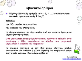 Κβαντικοί αριθμοί
Κύριος κβαντικός αριθμός n = 1, 2, 3, ..... (για τα γνωστά
στοιχεία αρκούν οι τιμές 1 έως 7)
καθορίζει
την έλξη πυρήνα - ηλεκτρονίου
την ενέργεια του ηλεκτρονίου
τη μέση απόσταση του ηλεκτρονίου από τον πυρήνα άρα και το
μέγεθος του τροχιακού.
Όσο μεγαλύτερη είναι η τιμή του κύριου κβαντικού αριθμού, είναι
μικρότερη η έλξη, μεγαλύτερο το μέγεθος του τροχιακού,
μεγαλύτερη η ενέργεια του τροχιακού”
τα ατομικά τροχιακά με τον ίδιο κύριο κβαντικό αριθμό
συγκροτούν μία στιβάδα ή φλοιό (δηλαδή ένα ενεργειακό χώρο
στον οποίο ανήκουν ηλεκτρόνια με ίδιο n)
Κων/νος Θέος,
kostasctheos@icloud.com
 