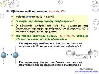 Κβαντικός αριθμός του spin ms = -½, +½
✓ παίρνει μόνο τις τιμές -½ και +½
✓ “καθορίζει την ιδιοπεριστροφή του ηλεκτρονίου”
✓ Ο κβαντικός αριθμός του spin δεν συμμετέχει στη
διαμόρφωση της τιμής της ενέργειας του ηλεκτρονίου ούτε
και στον καθορισμό του τροχιακού
✓ Μια τετράδα κβαντικών αριθμών n, ℓ, mℓ, ms καθορίζει
πλήρως την κατάσταση ενός ηλεκτρονίου.
Για περιστροφή αντίθετη των δεικτών του ρολογιού
παίρνει τιμή (+1/2) και χρησιμοποιείται ο συμβολισμός ↑
Για περιστροφή ίδια με των δεικτών του ρολογιού
παίρνει τιμή (-1/2) και χρησιμοποιείται ο συμβολισμός ↓
Κων/νος Θέος,
kostasctheos@icloud.com
 