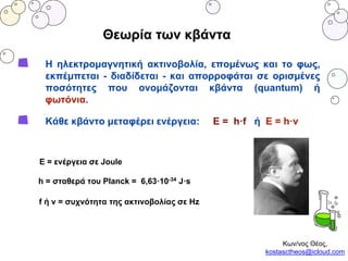 Θεωρία των κβάντα
H ηλεκτρομαγνητική ακτινοβολία, επομένως και το φως,
εκπέμπεται - διαδίδεται - και απορροφάται σε ορισμένες
ποσότητες που ονομάζονται κβάντα (quantum) ή
φωτόνια.
Κάθε κβάντο μεταφέρει ενέργεια: E = h·f ή Ε = h·v
Ε = ενέργεια σε Joule
h = σταθερά του Planck = 6,63·10-34 J·s
f ή v = συχνότητα της ακτινοβολίας σε Ηz
Κων/νος Θέος,
kostasctheos@icloud.com
 