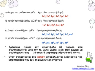 το άτομο του ασβεστίου 20Ca έχει ηλεκτρονιακή δομή:
1s2, 2s2, 2p6, 3s2, 3p6, 4s2
το άτομο του σιδήρου 26Fe έχει ηλεκτρονιακή δομή
1s2, 2s2, 2p6, 3s2, 3p6, 3d6, 4s2
• Γράφουμε πρώτα την υποστιβάδα 3d παρόλο που
συμπληρώνεται μετά την 4s. Αυτό γίνεται διότι όταν αρχίζει να
συμπληρώνεται η 3d αποκτά μικρότερη ενέργεια από την 4s.
• Όταν σχηματίζεται ένα κατιόν αποβάλλονται ηλεκτρόνια της
υποστιβάδας που έχει τη μεγαλύτερη ενέργεια
το κατιόν του ασβεστίου 20Ca2+ έχει ηλεκτρονιακή δομή:
1s2, 2s2, 2p6, 3s2, 3p6
1s2, 2s2, 2p6, 3s2, 3p6, 3d6
το κατιόν του σιδήρου 26Fe2+ έχει ηλεκτρονιακή δομή
Κων/νος Θέος,
kostasctheos@icloud.com
 