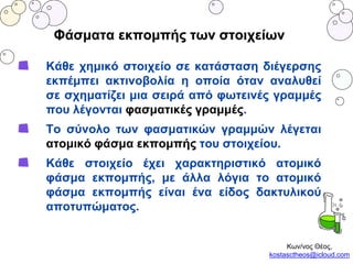 Φάσματα εκπομπής των στοιχείων
Κάθε χημικό στοιχείο σε κατάσταση διέγερσης
εκπέμπει ακτινοβολία η οποία όταν αναλυθεί
σε σχηματίζει μια σειρά από φωτεινές γραμμές
που λέγονται φασματικές γραμμές.
Το σύνολο των φασματικών γραμμών λέγεται
ατομικό φάσμα εκπομπής του στοιχείου.
Κάθε στοιχείο έχει χαρακτηριστικό ατομικό
φάσμα εκπομπής, με άλλα λόγια το ατομικό
φάσμα εκπομπής είναι ένα είδος δακτυλικού
αποτυπώματος.
Κων/νος Θέος,
kostasctheos@icloud.com
 