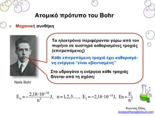 Ατομικό πρότυπο του Bohr
Μηχανική συνθήκη
Neils Bohr
Κάθε επιτρεπόμενη τροχιά έχει καθορισμέ-
νη ενέργεια “είναι κβαντισμένη”
Στο υδρογόνο η ενέργεια κάθε τροχιάς
δίνεται από τη σχέση:
Τα ηλεκτρόνια περιφέρονται γύρω από τον
πυρήνα σε αυστηρά καθορισμένες τροχιές
(επιτρεπόμενες)
Κων/νος Θέος,
kostasctheos@icloud.com
 