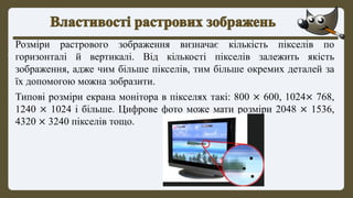 Розміри растрового зображення визначає кількість пікселів по
горизонталі й вертикалі. Від кількості пікселів залежить якість
зображення, адже чим більше пікселів, тим більше окремих деталей за
їх допомогою можна зобразити.
Типові розміри екрана монітора в пікселях такі: 800 × 600, 1024× 768,
1240 × 1024 і більше. Цифрове фото може мати розміри 2048 × 1536,
4320 × 3240 пікселів тощо.
 