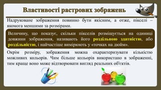 Надруковане зображення повинно бути якісним, а отже, пікселі –
якомога меншими за розмірами.
Величину, що показує, скільки пікселів розміщується на одиниці
довжини зображення, називають його роздільною здатністю, або
роздільністю, і найчастіше вимірюють у «точках на дюйм».
Окрім розміру, зображення можна охарактеризувати кількістю
можливих кольорів. Чим більше кольорів використано в зображенні,
тим краще воно може відтворювати вигляд реальних об'єктів.
 