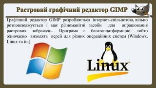 Графічний редактор GIMP розробляється інтернет-спільнотою, вільно
розповсюджується і має різноманітні засоби для опрацювання
растрових зображень. Програма є багатоплатформною, тобто
одночасно виходять версії для різних операційних систем (Windows,
Linux та ін.).
 
