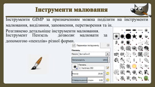 Інструменти GIMP за призначенням можна поділити на інструменти
малювання, виділяння, заповнення, перетворення та ін.
Розглянемо детальніше інструменти малювання.
Інструмент Пензель дозволяє малювати за
допомогою «пензлів» різної форми.
 