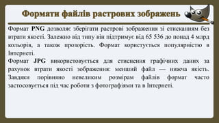 Формат PNG дозволяє зберігати растрові зображення зі стисканням без
втрати якості. Залежно від типу він підтримує від 65 536 до понад 4 млрд
кольорів, а також прозорість. Формат користується популярністю в
Інтернеті.
Формат JPG використовується для стиснення графічних даних за
рахунок втрати якості зображення: менший файл — нижча якість.
Завдяки порівняно невеликим розмірам файлів формат часто
застосовується під час роботи з фотографіями та в Інтернеті.
 