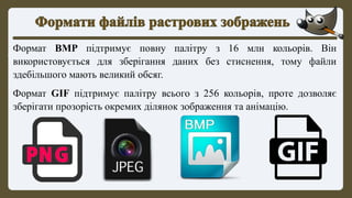 Формат BMP підтримує повну палітру з 16 млн кольорів. Він
використовується для зберігання даних без стиснення, тому файли
здебільшого мають великий обсяг.
Формат GIF підтримує палітру всього з 256 кольорів, проте дозволяє
зберігати прозорість окремих ділянок зображення та анімацію.
 