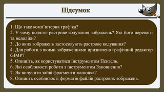 1. Що таке комп’ютерна графіка?
2. У чому полягає растрове кодування зображень? Які його переваги
та недоліки?
3. До яких зображень застосовують растрове кодування?
4. Для роботи з якими зображеннями призначено графічний редактор
GIMP?
5. Опишіть, як користуватися інструментом Пензель.
6. Які особливості роботи з інструментом Заповнення?
7. Як вилучити зайві фрагменти малюнка?
8. Опишіть особливості форматів файлів растрових зображень.
 