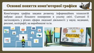 Комп'ютерна графіка завдяки розвитку інформаційних технологій
набуває дедалі більшого поширення в усьому світі. Сьогодні її
застосовують у різних сферах людської діяльності: у науці, медицині,
рекламі, поліграфії, на виробництві та ін.
 