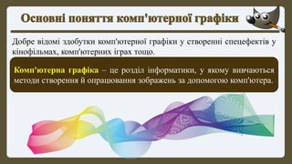 Добре відомі здобутки комп'ютерної графіки у створенні спецефектів у
кінофільмах, комп'ютерних іграх тощо.
Комп'ютерна графіка – це розділ інформатики, у якому вивчаються
методи створення й опрацювання зображень за допомогою комп'ютера.
 