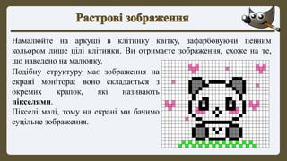 Намалюйте на аркуші в клітинку квітку, зафарбовуючи певним
кольором лише цілі клітинки. Ви отримаєте зображення, схоже на те,
що наведено на малюнку.
Подібну структуру має зображення на
екрані монітора: воно складається з
окремих крапок, які називають
пікселями.
Пікселі малі, тому на екрані ми бачимо
суцільне зображення.
 