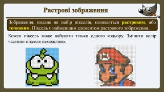 Зображення, подане як набір пікселів, називається растровим, або
точковим. Піксель є найменшим елементом растрового зображення.
Кожен піксель може набувати тільки одного кольору. Змінити колір
частини пікселя неможливо.
 