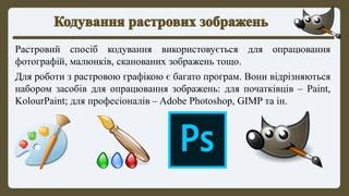 Растровий спосіб кодування використовується для опрацювання
фотографій, малюнків, сканованих зображень тощо.
Для роботи з растровою графікою є багато програм. Вони відрізняються
набором засобів для опрацювання зображень: для початківців – Paint,
KolourPaint; для професіоналів – Adobe Photoshop, GIMP та ін.
 