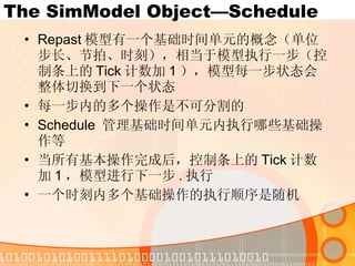The SimModel Object—Schedule Repast 模型有一个基础时间单元的概念（单位步长、节拍、时刻），相当于模型执行一步（控制条上的 Tick 计数加 1 ），模型每一步状态会整体切换到下一个状态 每一步内的多个操作是不可分割的 Schedule  管理基础时间单元内执行哪些基础操作等 当所有基本操作完成后，控制条上的 Tick 计数加 1 ，模型进行下一步 . 执行 一个时刻内多个基础操作的执行顺序是随机 