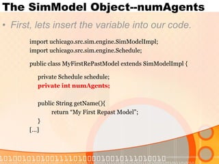 The SimModel Object--numAgents First, lets insert the variable into our code. import uchicago.src.sim.engine.SimModelImpl; import uchicago.src.sim.engine.Schedule; public class MyFirstRePastModel extends SimModelImpl { private Schedule schedule; private int numAgents; public String getName(){ return “My First Repast Model”; } […] 