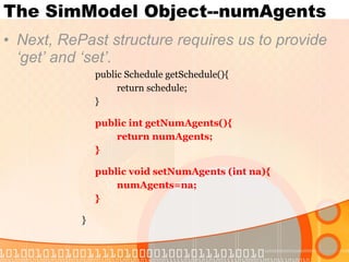 The SimModel Object--numAgents Next, RePast structure requires us to provide ‘get’ and ‘set’. public Schedule getSchedule(){ return schedule; } public int getNumAgents(){ return numAgents; } public void setNumAgents (int na){ numAgents=na; } } 