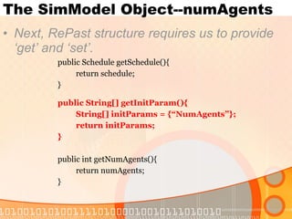 The SimModel Object--numAgents Next, RePast structure requires us to provide ‘get’ and ‘set’. public Schedule getSchedule(){ return schedule; } public String[] getInitParam(){ String[] initParams = {“NumAgents”}; return initParams; } public int getNumAgents(){ return numAgents; } 