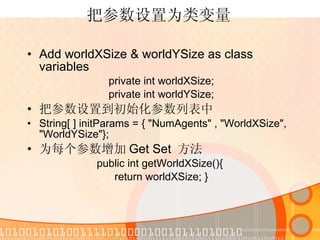 把参数设置为类变量 Add worldXSize & worldYSize as class variables  private int worldXSize; private int worldYSize; 把参数设置到初始化参数列表中 String[ ] initParams = { "NumAgents" , "WorldXSize", "WorldYSize"}; 为每个参数增加 Get Set  方法 public int getWorldXSize(){  return worldXSize; } 