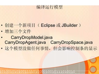 编译运行模型 创建一个新项目（ Eclipse 或 JBuilder ） 增加三个文件 CarryDropModel.java  CarryDropAgent.java  CarryDropSpace.java 这个模型没做任何事情，但会影响控制条的显示 