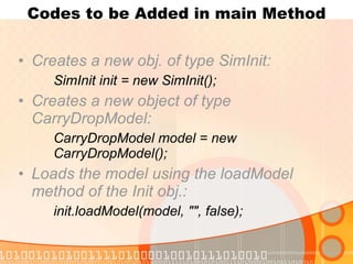 Codes to be Added in main Method Creates a new obj. of type SimInit: SimInit init = new SimInit(); Creates a new object of type CarryDropModel: CarryDropModel model = new  CarryDropModel(); Loads the model using the loadModel method of the Init obj.: init.loadModel(model, "", false); 