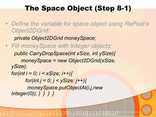 The Space Object (Step 8-1) Define the variable for space object using RePast’s Object2DGrid:   private Object2DGrid moneySpace; Fill moneySpace with Integer objects:   public CarryDropSpace(int xSize, int ySize){ moneySpace = new Object2DGrid(xSize,  ySize); for(int i = 0; i < xSize; i++){   for(int j = 0; j < ySize; j++){ moneySpace.putObjectAt(i,j,new    Integer(0)); }  }  }  } 