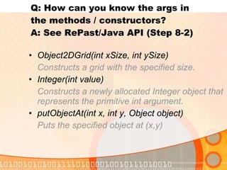 Q: How can you know the args in  the methods / constructors?  A: See RePast/Java API (Step 8-2) Object2DGrid(int xSize, int ySize)   Constructs a grid with the specified size. Integer(int value) Constructs a newly allocated Integer object that represents the primitive int argument. putObjectAt(int x, int y, Object object) Puts the specified object at (x,y) 