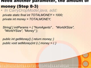 Need another parameter, the amount of money (Step 8-3) In CarryDropModel.java, add: private static final int TOTALMONEY = 1000; private int money = TOTALMONEY; String[ ] initParams = { "NumAgents" ,  "WorldXSize", "WorldYSize", "Money" }; public int getMoney() { return money; } public void setMoney(int i) { money = i; } 