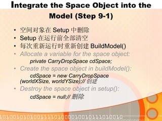 I ntegrate the Space Object into the Model (Step 9-1) 空间对象在 Setup 中删除 Setup 在运行前全部清空 每次重新运行时重新创建 BuildModel() Allocate a variable for the space object: private CarryDropSpace cdSpace; Create the space object in buildModel(): cdSpace = new CarryDropSpace  (worldXSize, worldYSize);// 创建 Destroy the space object in setup(): cdSpace = null;// 删除 