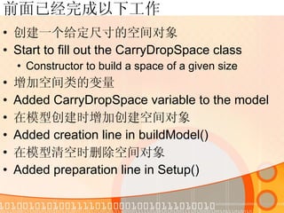 前面已经完成以下工作 创建一个给定尺寸的空间对象 Start to fill out the CarryDropSpace class Constructor to build a space of a given size 增加空间类的变量 Added CarryDropSpace variable to the model 在模型创建时增加创建空间对象 Added creation line in buildModel() 在模型清空时删除空间对象 Added preparation line in Setup() 