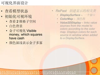可视化界面设计 查看模型状态 初始化可视环境 查看 2 维格子空间 白色背景 金子可视化 Visible money, which squares have cash 颜色深浅表示金子多寡 RePast  创建显示的相关类 DisplaySurface  –  一个窗口  ColorMap  –  颜色图 Value2DDisplay  – links value sources from the model to colors according to the color map. Displays colors for each source in window when added to a DisplaySurface. 