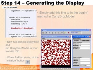 Step 14  –  Generating the Display Simply add this line to in the begin() method in CarryDropModel Now run compile everything and run CarryDropModel in your favorite IDE. When RePast starts, hit the “Initialize” button. 