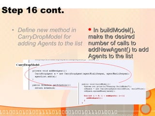 Step 16 cont. Define new method in CarryDropModel for adding Agents to the list In buildModel(), make the desired number of calls to addNewAgent() to add Agents to the list 