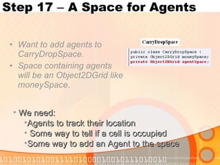 Step 17  –  A Space for Agents Want to add agents to CarryDropSpace. Space containing agents will be an Object2DGrid like moneySpace. We need: Agents to track their location Some way to tell if a cell is occupied Some way to add an Agent to the space 