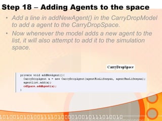 Step 18  –  Adding Agents to the space Add a line in addNewAgent() in the CarryDropModel to add a agent to the CarryDropSpace. Now whenever the model adds a new agent to the list, it will also attempt to add it to the simulation space. 